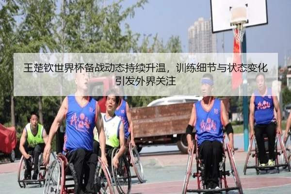 王楚钦世界杯备战动态持续升温，训练细节与状态变化引发外界关注